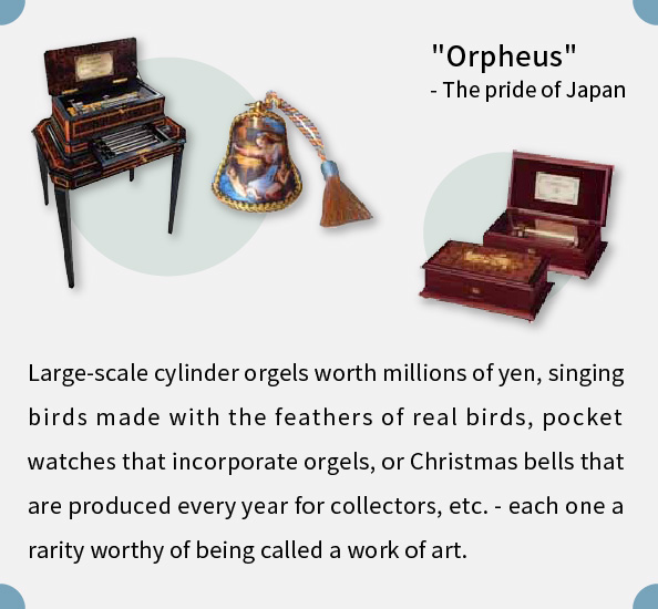 Large-scale cylinder orgels worth millions of yen, singing birds made with the feathers of real birds, pocket watches that incorporate orgels, or Christmas bells that are produced every year for collectors, etc. - each one a rarity worthy of being called a work of art.